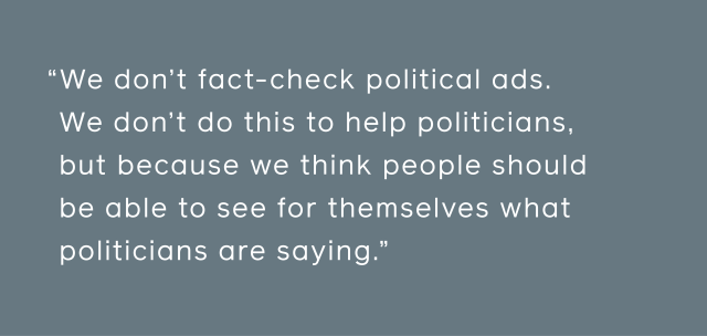 We don't fact-check political ads. We don’t do this to help politicians, but because we think people should be able to see for themselves what politicians are saying.