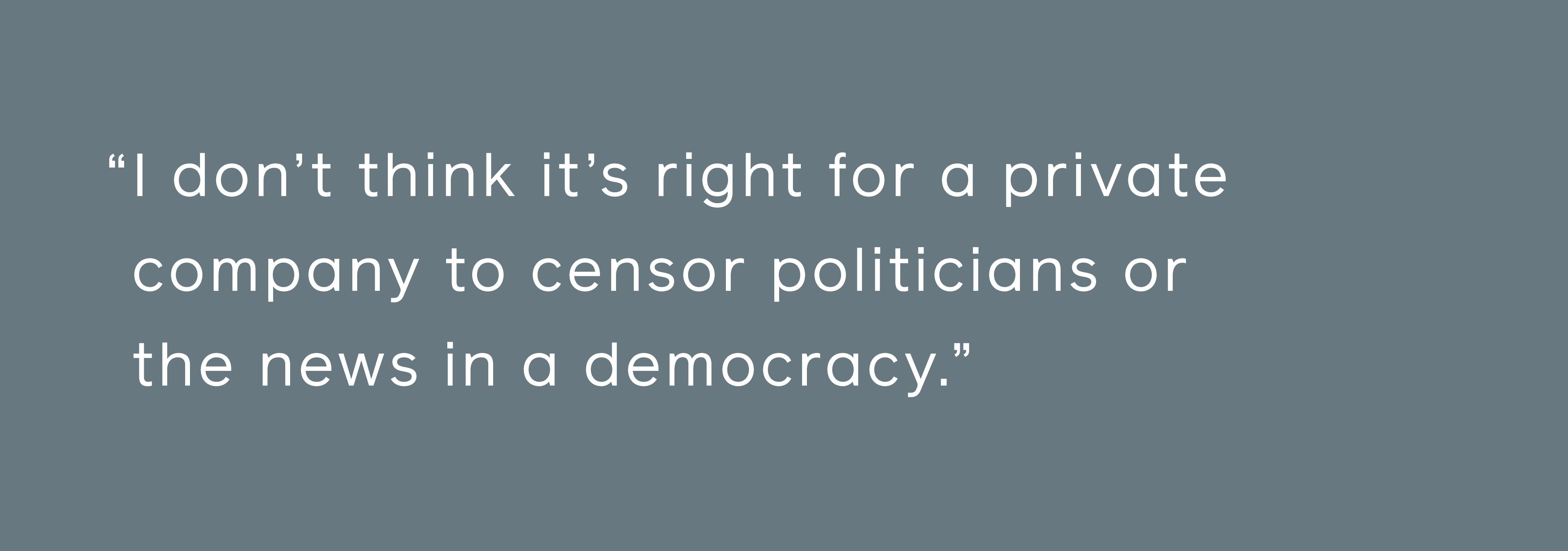 nem hiszem, hogy helyes, ha egy magáncég cenzúrázza a politikusokat vagy a híreket egy demokráciában.'t think it's right for a private company to censor politicians or the news in a democracy.