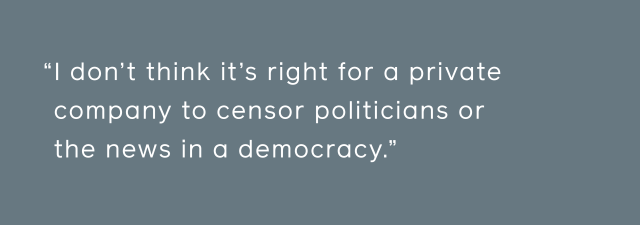 I don't think it's right for a private company to censor politicians or the news in a democracy.