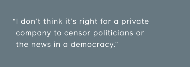 I don't think it's right for a private company to censor politicians or the news in a democracy.