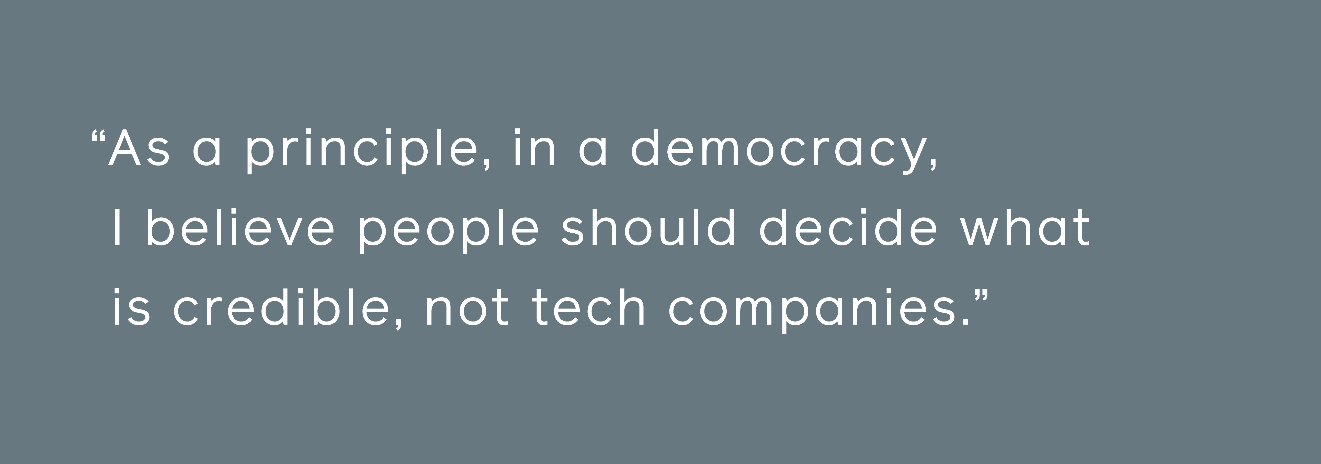 Grundsätzlich glaube ich, dass in einer Demokratie die Menschen entscheiden sollten, was glaubwürdig ist, nicht die Technologieunternehmen.