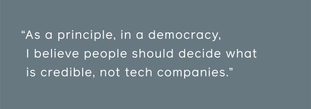 As a principle, in a democracy, I believe people should decide what is credible, not tech companies.