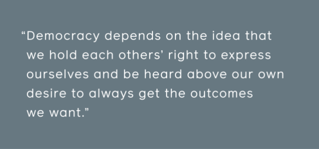 Democracy depends on the idea that we hold each others’ right to express ourselves and be heard above our own desire to always get the outcomes we want.