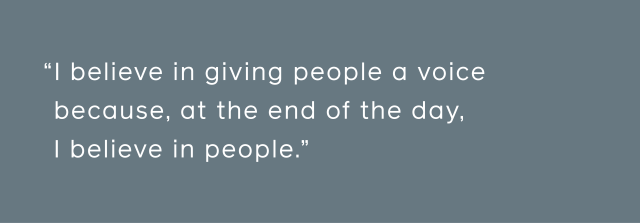 I believe in giving people a voice because, at the end of the day, I believe in people.