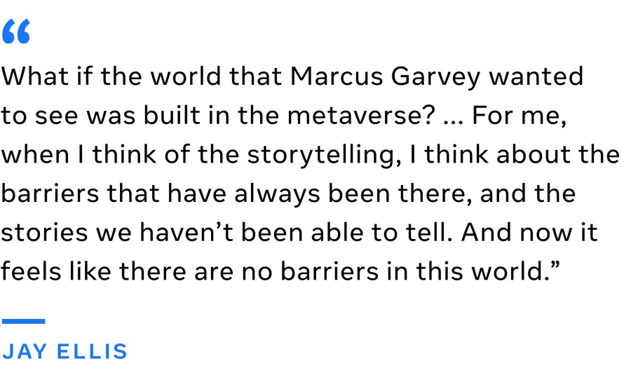“What if the world that Marcus Garvey wanted to see was built in the metaverse? ... For me, when I think of the storytelling, I think about the barriers that have always been there, and the stories we haven’t been able to tell. And now it feels like there are no barriers in this world.” — Jay Ellis