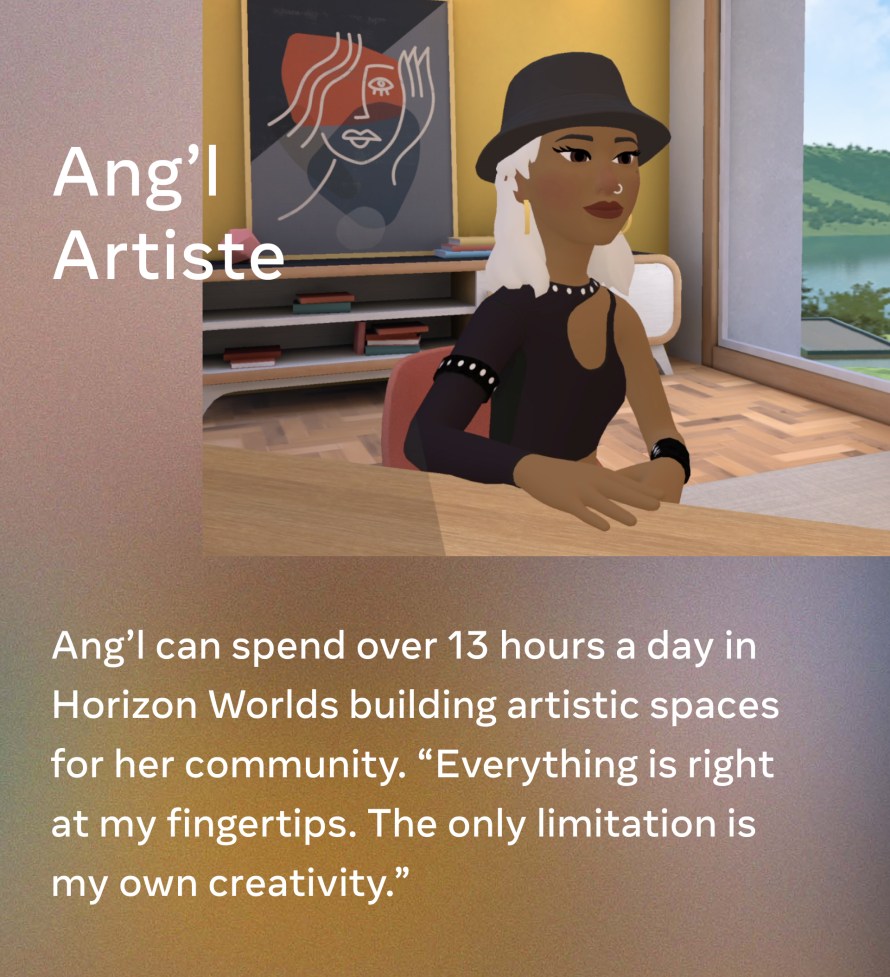 Ang’l Artiste. Ang’l can spend over 13 hours a day in Horizon Worlds building artistic spaces for her community. “Everything is right at my fingertips. The only limitation is my own creativity.